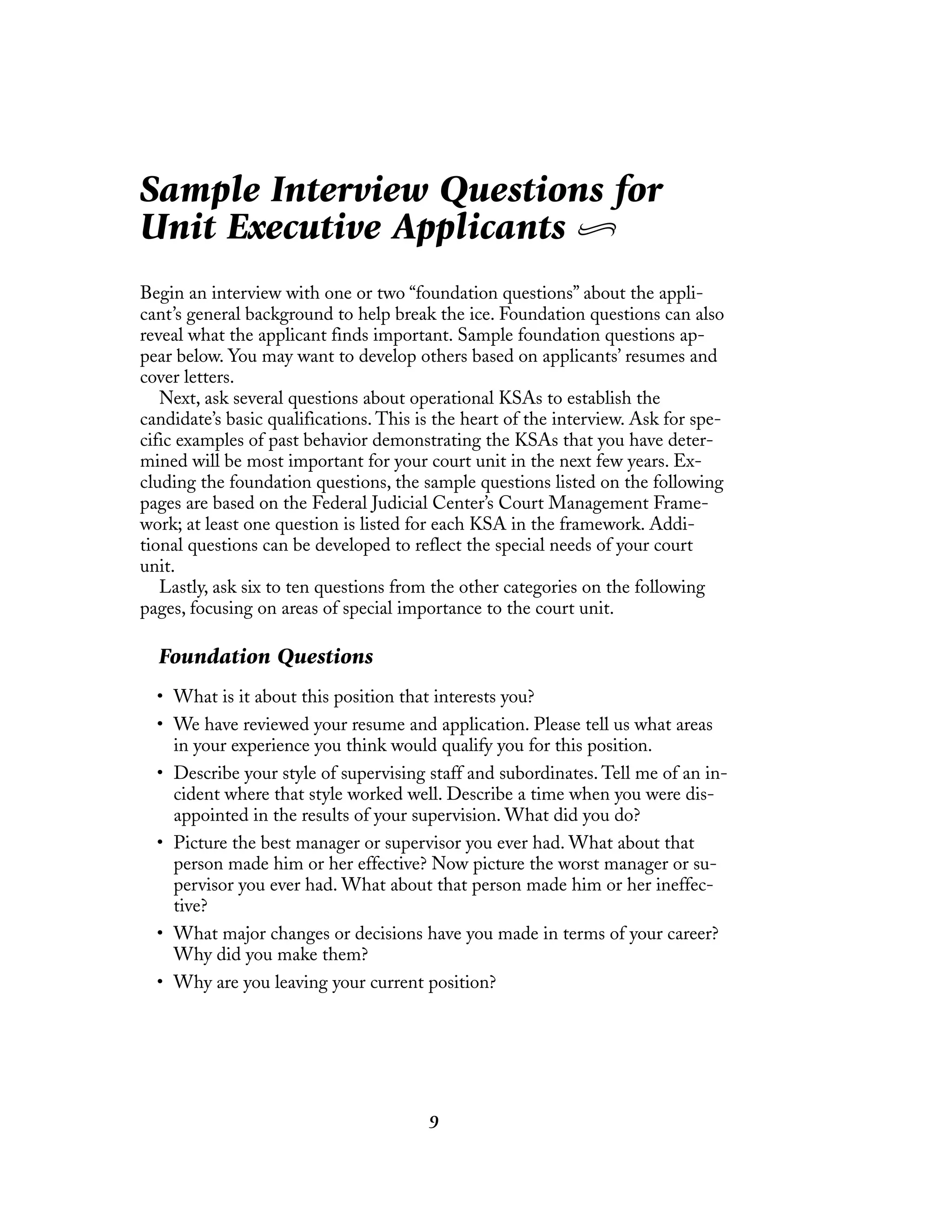 9
Sample Interview Questions for
Unit Executive Applicants
Begin an interview with one or two “foundation questions” about the appli-
cant’s general background to help break the ice. Foundation questions can also
reveal what the applicant finds important. Sample foundation questions ap-
pear below. You may want to develop others based on applicants’ resumes and
cover letters.
Next, ask several questions about operational KSAs to establish the
candidate’s basic qualifications. This is the heart of the interview. Ask for spe-
cific examples of past behavior demonstrating the KSAs that you have deter-
mined will be most important for your court unit in the next few years. Ex-
cluding the foundation questions, the sample questions listed on the following
pages are based on the Federal Judicial Center’s Court Management Frame-
work; at least one question is listed for each KSA in the framework. Addi-
tional questions can be developed to reflect the special needs of your court
unit.
Lastly, ask six to ten questions from the other categories on the following
pages, focusing on areas of special importance to the court unit.
Foundation Questions
• What is it about this position that interests you?
• We have reviewed your resume and application. Please tell us what areas
in your experience you think would qualify you for this position.
• Describe your style of supervising staff and subordinates. Tell me of an in-
cident where that style worked well. Describe a time when you were dis-
appointed in the results of your supervision. What did you do?
• Picture the best manager or supervisor you ever had. What about that
person made him or her effective? Now picture the worst manager or su-
pervisor you ever had. What about that person made him or her ineffec-
tive?
• What major changes or decisions have you made in terms of your career?
Why did you make them?
• Why are you leaving your current position?
 