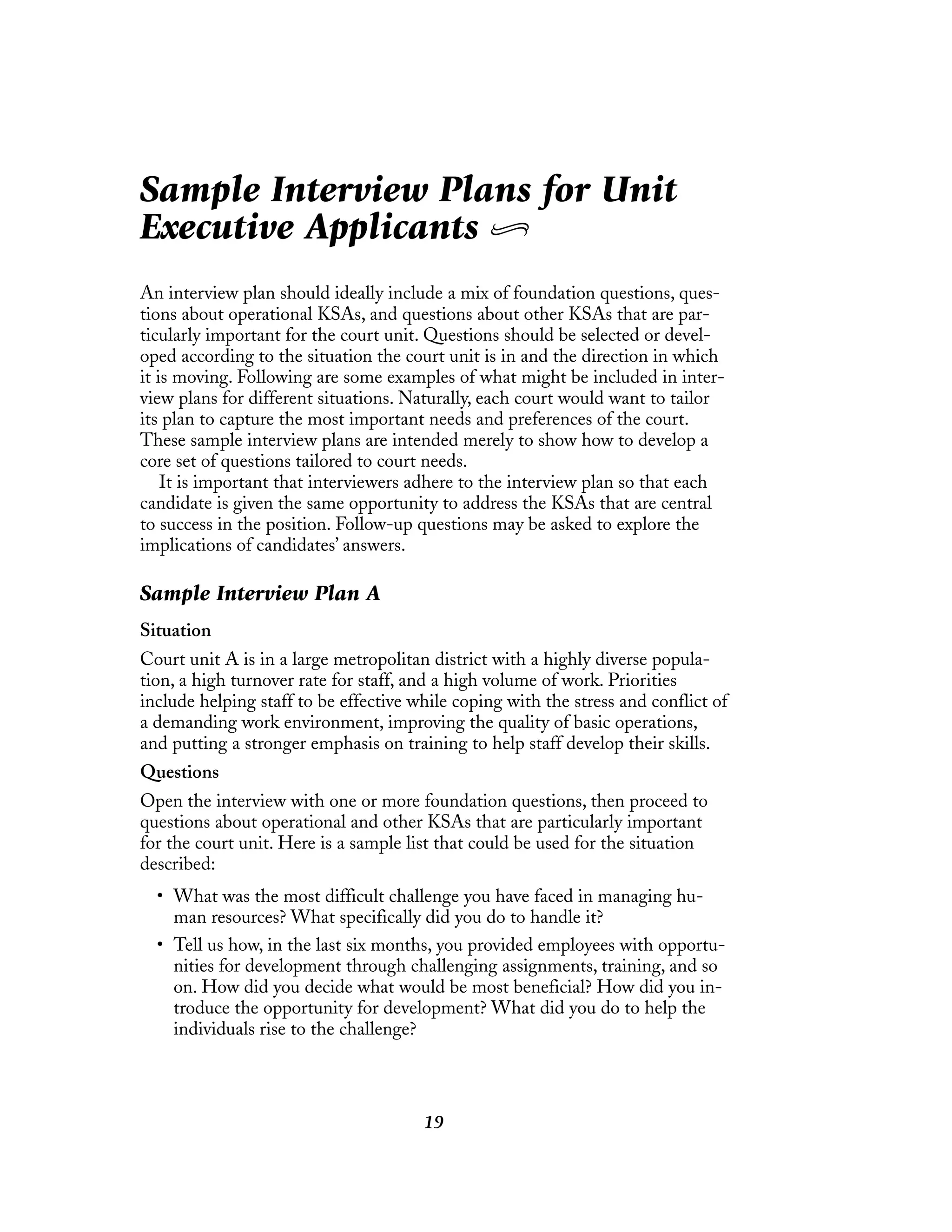 19
Sample Interview Plans for Unit
Executive Applicants
An interview plan should ideally include a mix of foundation questions, ques-
tions about operational KSAs, and questions about other KSAs that are par-
ticularly important for the court unit. Questions should be selected or devel-
oped according to the situation the court unit is in and the direction in which
it is moving. Following are some examples of what might be included in inter-
view plans for different situations. Naturally, each court would want to tailor
its plan to capture the most important needs and preferences of the court.
These sample interview plans are intended merely to show how to develop a
core set of questions tailored to court needs.
It is important that interviewers adhere to the interview plan so that each
candidate is given the same opportunity to address the KSAs that are central
to success in the position. Follow-up questions may be asked to explore the
implications of candidates’ answers.
Sample Interview Plan A
Situation
Court unit A is in a large metropolitan district with a highly diverse popula-
tion, a high turnover rate for staff, and a high volume of work. Priorities
include helping staff to be effective while coping with the stress and conflict of
a demanding work environment, improving the quality of basic operations,
and putting a stronger emphasis on training to help staff develop their skills.
Questions
Open the interview with one or more foundation questions, then proceed to
questions about operational and other KSAs that are particularly important
for the court unit. Here is a sample list that could be used for the situation
described:
• What was the most difficult challenge you have faced in managing hu-
man resources? What specifically did you do to handle it?
• Tell us how, in the last six months, you provided employees with opportu-
nities for development through challenging assignments, training, and so
on. How did you decide what would be most beneficial? How did you in-
troduce the opportunity for development? What did you do to help the
individuals rise to the challenge?
 