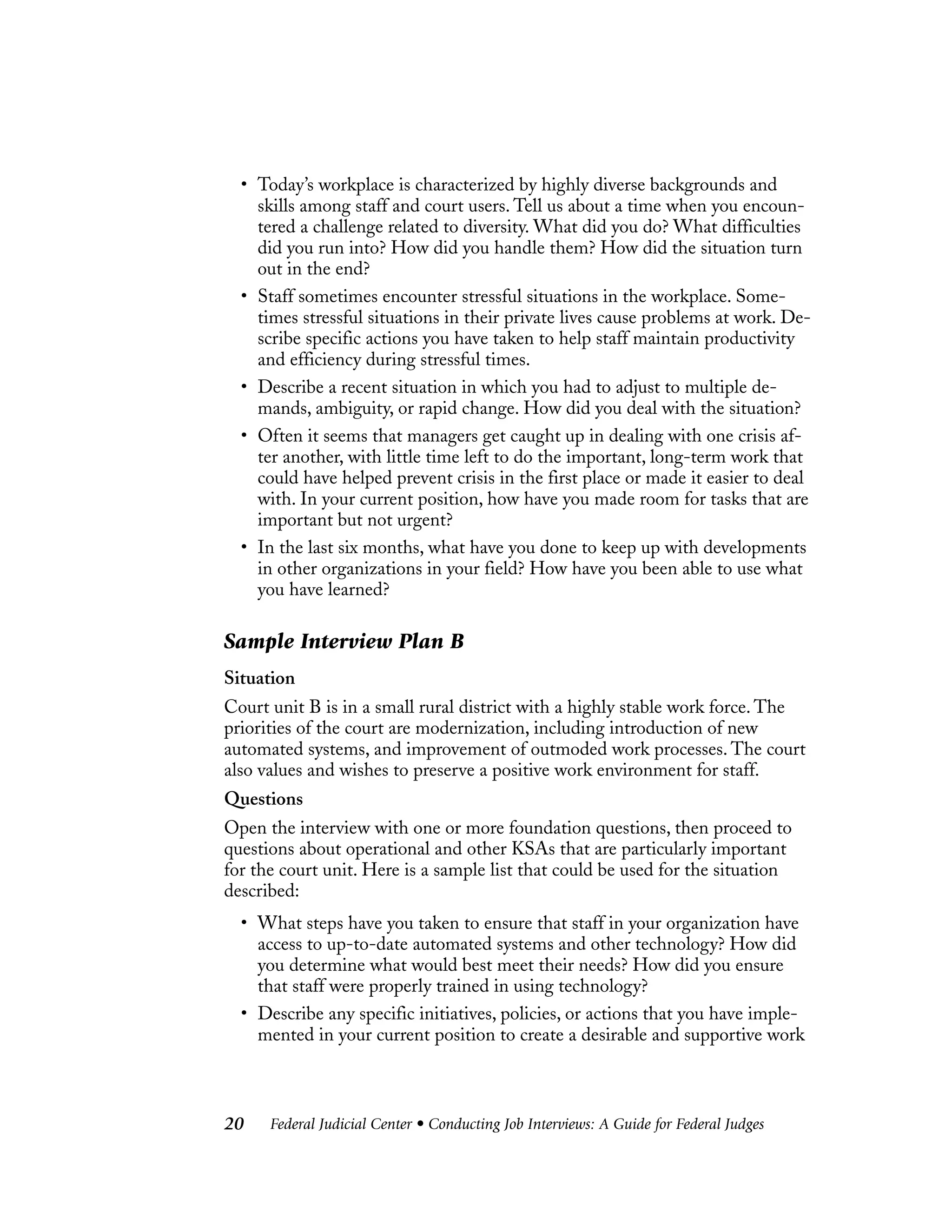 Federal Judicial Center • Conducting Job Interviews: A Guide for Federal Judges20
• Today’s workplace is characterized by highly diverse backgrounds and
skills among staff and court users. Tell us about a time when you encoun-
tered a challenge related to diversity. What did you do? What difficulties
did you run into? How did you handle them? How did the situation turn
out in the end?
• Staff sometimes encounter stressful situations in the workplace. Some-
times stressful situations in their private lives cause problems at work. De-
scribe specific actions you have taken to help staff maintain productivity
and efficiency during stressful times.
• Describe a recent situation in which you had to adjust to multiple de-
mands, ambiguity, or rapid change. How did you deal with the situation?
• Often it seems that managers get caught up in dealing with one crisis af-
ter another, with little time left to do the important, long-term work that
could have helped prevent crisis in the first place or made it easier to deal
with. In your current position, how have you made room for tasks that are
important but not urgent?
• In the last six months, what have you done to keep up with developments
in other organizations in your field? How have you been able to use what
you have learned?
Sample Interview Plan B
Situation
Court unit B is in a small rural district with a highly stable work force. The
priorities of the court are modernization, including introduction of new
automated systems, and improvement of outmoded work processes. The court
also values and wishes to preserve a positive work environment for staff.
Questions
Open the interview with one or more foundation questions, then proceed to
questions about operational and other KSAs that are particularly important
for the court unit. Here is a sample list that could be used for the situation
described:
• What steps have you taken to ensure that staff in your organization have
access to up-to-date automated systems and other technology? How did
you determine what would best meet their needs? How did you ensure
that staff were properly trained in using technology?
• Describe any specific initiatives, policies, or actions that you have imple-
mented in your current position to create a desirable and supportive work
 