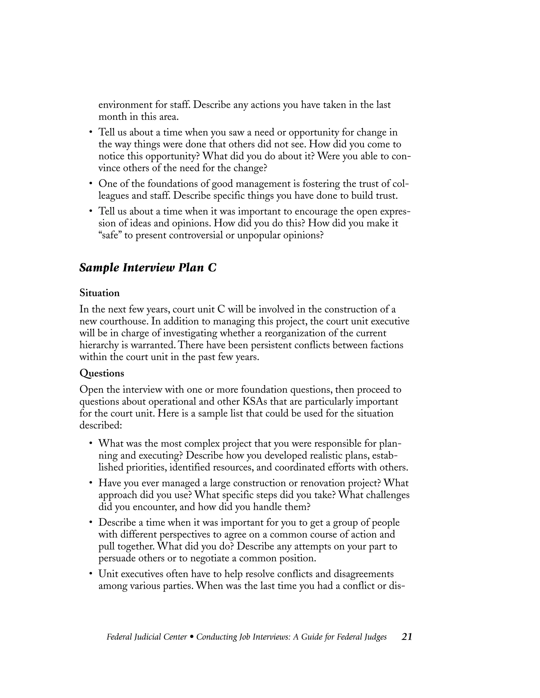 Federal Judicial Center • Conducting Job Interviews: A Guide for Federal Judges 21
environment for staff. Describe any actions you have taken in the last
month in this area.
• Tell us about a time when you saw a need or opportunity for change in
the way things were done that others did not see. How did you come to
notice this opportunity? What did you do about it? Were you able to con-
vince others of the need for the change?
• One of the foundations of good management is fostering the trust of col-
leagues and staff. Describe specific things you have done to build trust.
• Tell us about a time when it was important to encourage the open expres-
sion of ideas and opinions. How did you do this? How did you make it
“safe” to present controversial or unpopular opinions?
Sample Interview Plan C
Situation
In the next few years, court unit C will be involved in the construction of a
new courthouse. In addition to managing this project, the court unit executive
will be in charge of investigating whether a reorganization of the current
hierarchy is warranted. There have been persistent conflicts between factions
within the court unit in the past few years.
Questions
Open the interview with one or more foundation questions, then proceed to
questions about operational and other KSAs that are particularly important
for the court unit. Here is a sample list that could be used for the situation
described:
• What was the most complex project that you were responsible for plan-
ning and executing? Describe how you developed realistic plans, estab-
lished priorities, identified resources, and coordinated efforts with others.
• Have you ever managed a large construction or renovation project? What
approach did you use? What specific steps did you take? What challenges
did you encounter, and how did you handle them?
• Describe a time when it was important for you to get a group of people
with different perspectives to agree on a common course of action and
pull together. What did you do? Describe any attempts on your part to
persuade others or to negotiate a common position.
• Unit executives often have to help resolve conflicts and disagreements
among various parties. When was the last time you had a conflict or dis-
 