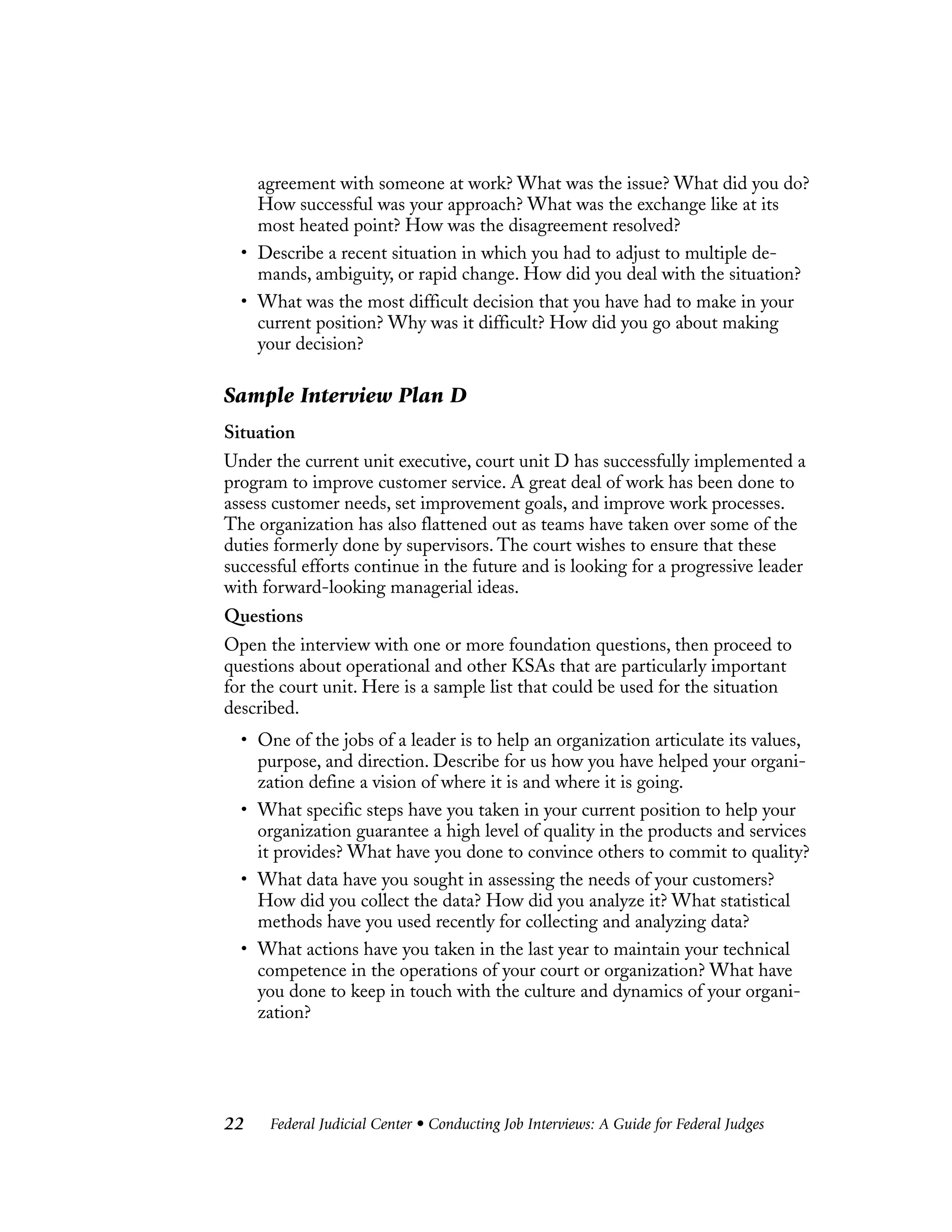 Federal Judicial Center • Conducting Job Interviews: A Guide for Federal Judges22
agreement with someone at work? What was the issue? What did you do?
How successful was your approach? What was the exchange like at its
most heated point? How was the disagreement resolved?
• Describe a recent situation in which you had to adjust to multiple de-
mands, ambiguity, or rapid change. How did you deal with the situation?
• What was the most difficult decision that you have had to make in your
current position? Why was it difficult? How did you go about making
your decision?
Sample Interview Plan D
Situation
Under the current unit executive, court unit D has successfully implemented a
program to improve customer service. A great deal of work has been done to
assess customer needs, set improvement goals, and improve work processes.
The organization has also flattened out as teams have taken over some of the
duties formerly done by supervisors. The court wishes to ensure that these
successful efforts continue in the future and is looking for a progressive leader
with forward-looking managerial ideas.
Questions
Open the interview with one or more foundation questions, then proceed to
questions about operational and other KSAs that are particularly important
for the court unit. Here is a sample list that could be used for the situation
described.
• One of the jobs of a leader is to help an organization articulate its values,
purpose, and direction. Describe for us how you have helped your organi-
zation define a vision of where it is and where it is going.
• What specific steps have you taken in your current position to help your
organization guarantee a high level of quality in the products and services
it provides? What have you done to convince others to commit to quality?
• What data have you sought in assessing the needs of your customers?
How did you collect the data? How did you analyze it? What statistical
methods have you used recently for collecting and analyzing data?
• What actions have you taken in the last year to maintain your technical
competence in the operations of your court or organization? What have
you done to keep in touch with the culture and dynamics of your organi-
zation?
 