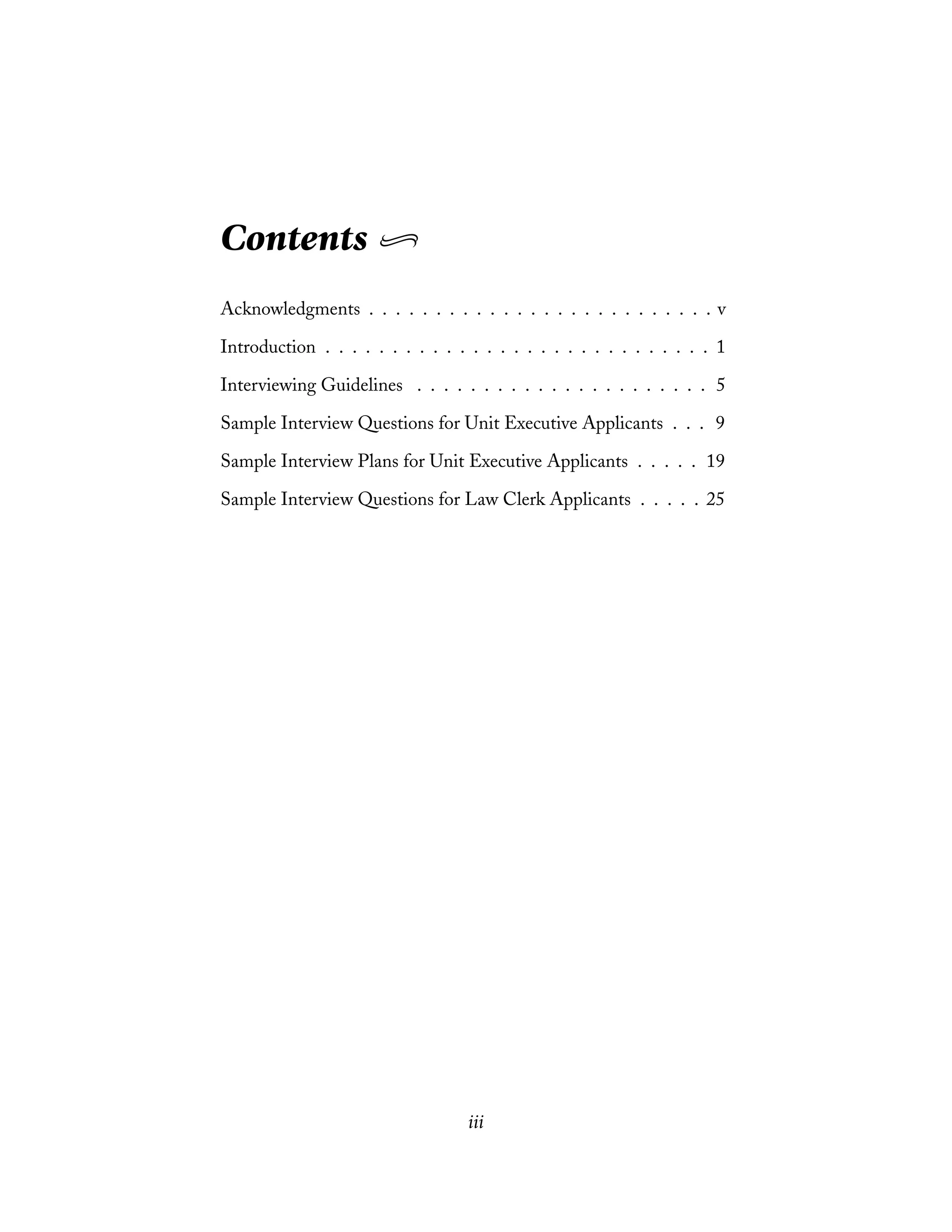 Contents
Acknowledgments . . . . . . . . . . . . . . . . . . . . . . . . . . v
Introduction . . . . . . . . . . . . . . . . . . . . . . . . . . . . . 1
Interviewing Guidelines . . . . . . . . . . . . . . . . . . . . . . 5
Sample Interview Questions for Unit Executive Applicants . . . 9
Sample Interview Plans for Unit Executive Applicants . . . . . 19
Sample Interview Questions for Law Clerk Applicants . . . . . 25
iii
 