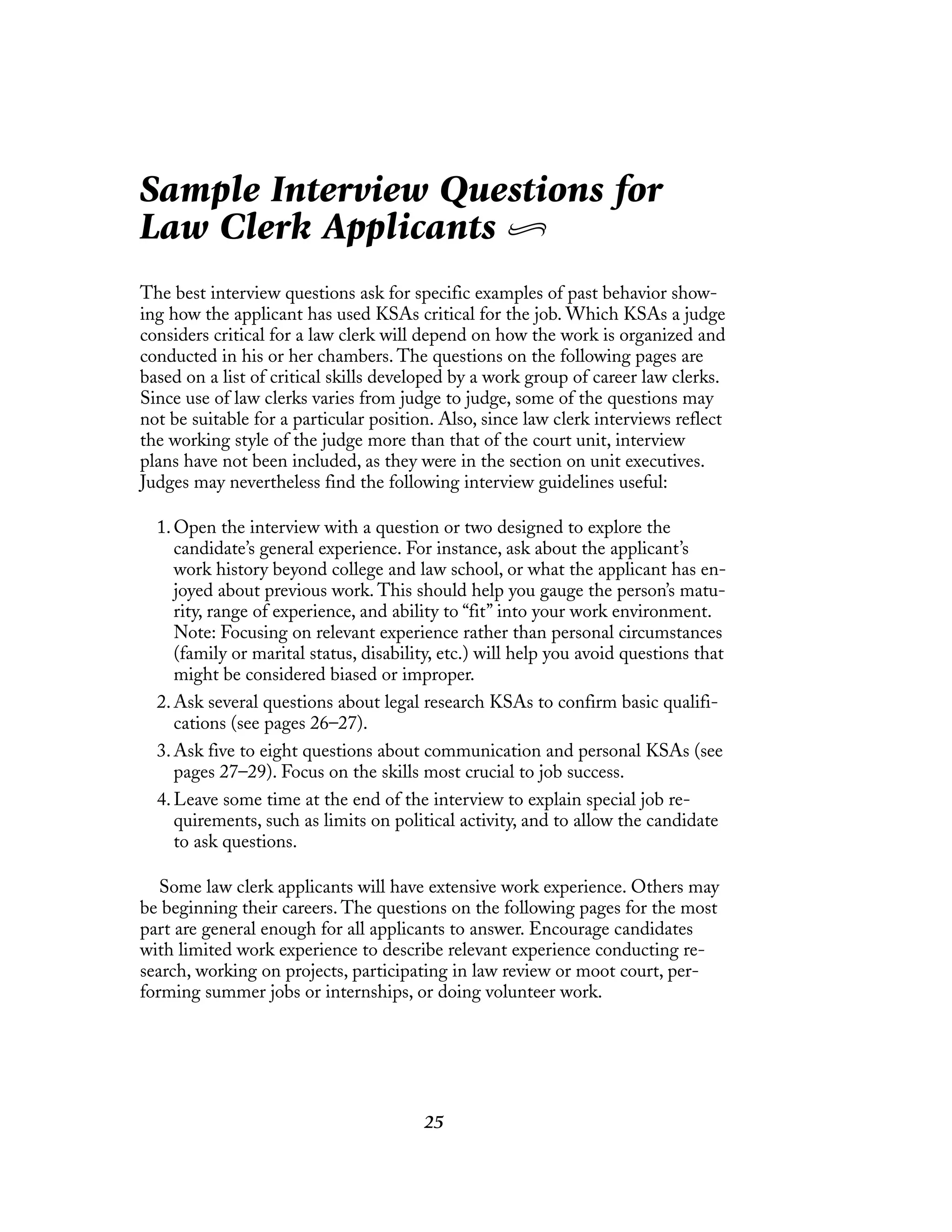 25
Sample Interview Questions for
Law Clerk Applicants
The best interview questions ask for specific examples of past behavior show-
ing how the applicant has used KSAs critical for the job. Which KSAs a judge
considers critical for a law clerk will depend on how the work is organized and
conducted in his or her chambers. The questions on the following pages are
based on a list of critical skills developed by a work group of career law clerks.
Since use of law clerks varies from judge to judge, some of the questions may
not be suitable for a particular position. Also, since law clerk interviews reflect
the working style of the judge more than that of the court unit, interview
plans have not been included, as they were in the section on unit executives.
Judges may nevertheless find the following interview guidelines useful:
1.Open the interview with a question or two designed to explore the
candidate’s general experience. For instance, ask about the applicant’s
work history beyond college and law school, or what the applicant has en-
joyed about previous work. This should help you gauge the person’s matu-
rity, range of experience, and ability to “fit” into your work environment.
Note: Focusing on relevant experience rather than personal circumstances
(family or marital status, disability, etc.) will help you avoid questions that
might be considered biased or improper.
2.Ask several questions about legal research KSAs to confirm basic qualifi-
cations (see pages 26–27).
3.Ask five to eight questions about communication and personal KSAs (see
pages 27–29). Focus on the skills most crucial to job success.
4.Leave some time at the end of the interview to explain special job re-
quirements, such as limits on political activity, and to allow the candidate
to ask questions.
Some law clerk applicants will have extensive work experience. Others may
be beginning their careers. The questions on the following pages for the most
part are general enough for all applicants to answer. Encourage candidates
with limited work experience to describe relevant experience conducting re-
search, working on projects, participating in law review or moot court, per-
forming summer jobs or internships, or doing volunteer work.
 