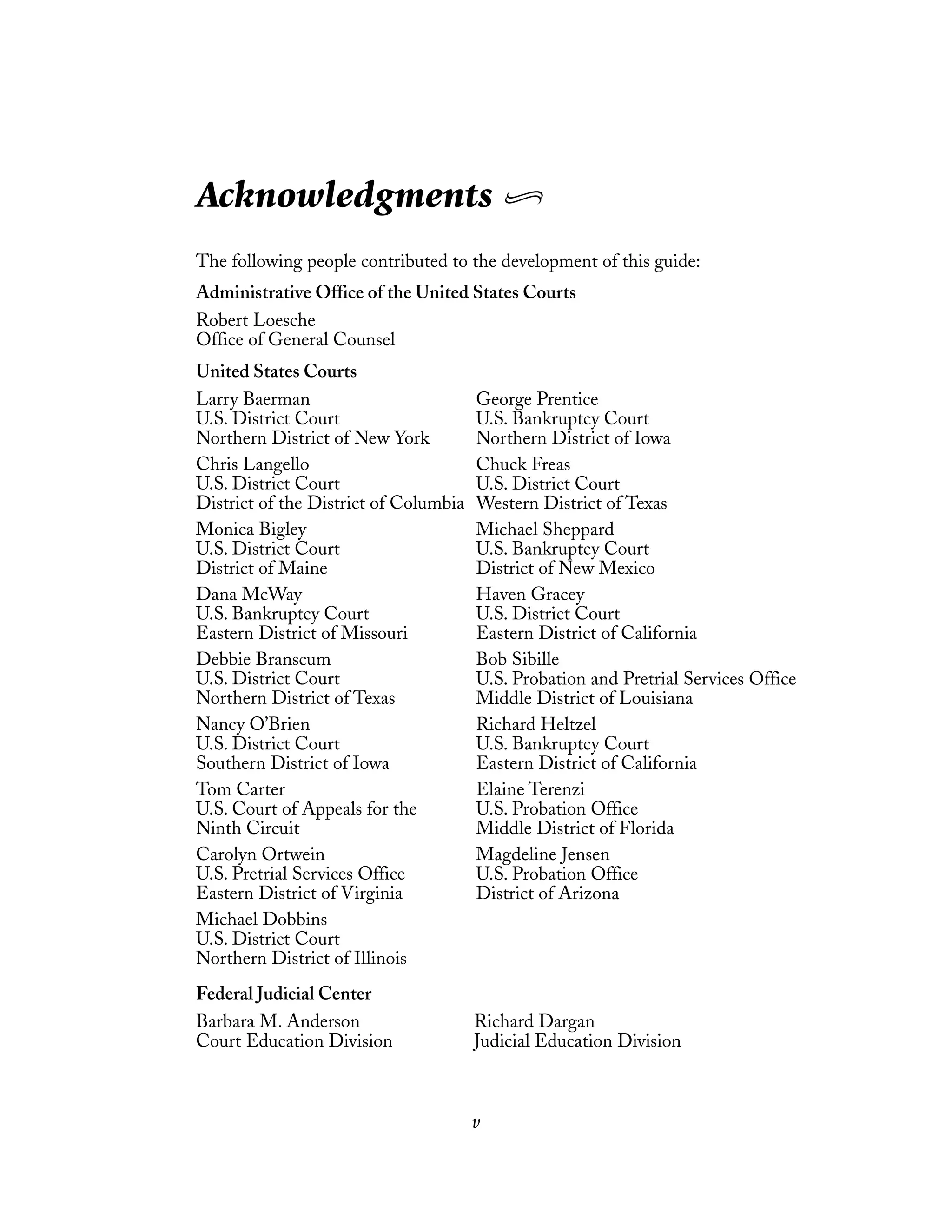 Richard Dargan
Judicial Education Division
v
Acknowledgments
The following people contributed to the development of this guide:
Administrative Office of the United States Courts
Robert Loesche
Office of General Counsel
United States Courts
Larry Baerman
U.S. District Court
Northern District of New York
Chris Langello
U.S. District Court
District of the District of Columbia
Monica Bigley
U.S. District Court
District of Maine
Dana McWay
U.S. Bankruptcy Court
Eastern District of Missouri
Debbie Branscum
U.S. District Court
Northern District of Texas
Nancy O’Brien
U.S. District Court
Southern District of Iowa
Tom Carter
U.S. Court of Appeals for the
Ninth Circuit
Carolyn Ortwein
U.S. Pretrial Services Office
Eastern District of Virginia
Michael Dobbins
U.S. District Court
Northern District of Illinois
George Prentice
U.S. Bankruptcy Court
Northern District of Iowa
Chuck Freas
U.S. District Court
Western District of Texas
Michael Sheppard
U.S. Bankruptcy Court
District of New Mexico
Haven Gracey
U.S. District Court
Eastern District of California
Bob Sibille
U.S. Probation and Pretrial Services Office
Middle District of Louisiana
Richard Heltzel
U.S. Bankruptcy Court
Eastern District of California
Elaine Terenzi
U.S. Probation Office
Middle District of Florida
Magdeline Jensen
U.S. Probation Office
District of Arizona
Federal Judicial Center
Barbara M. Anderson
Court Education Division
 