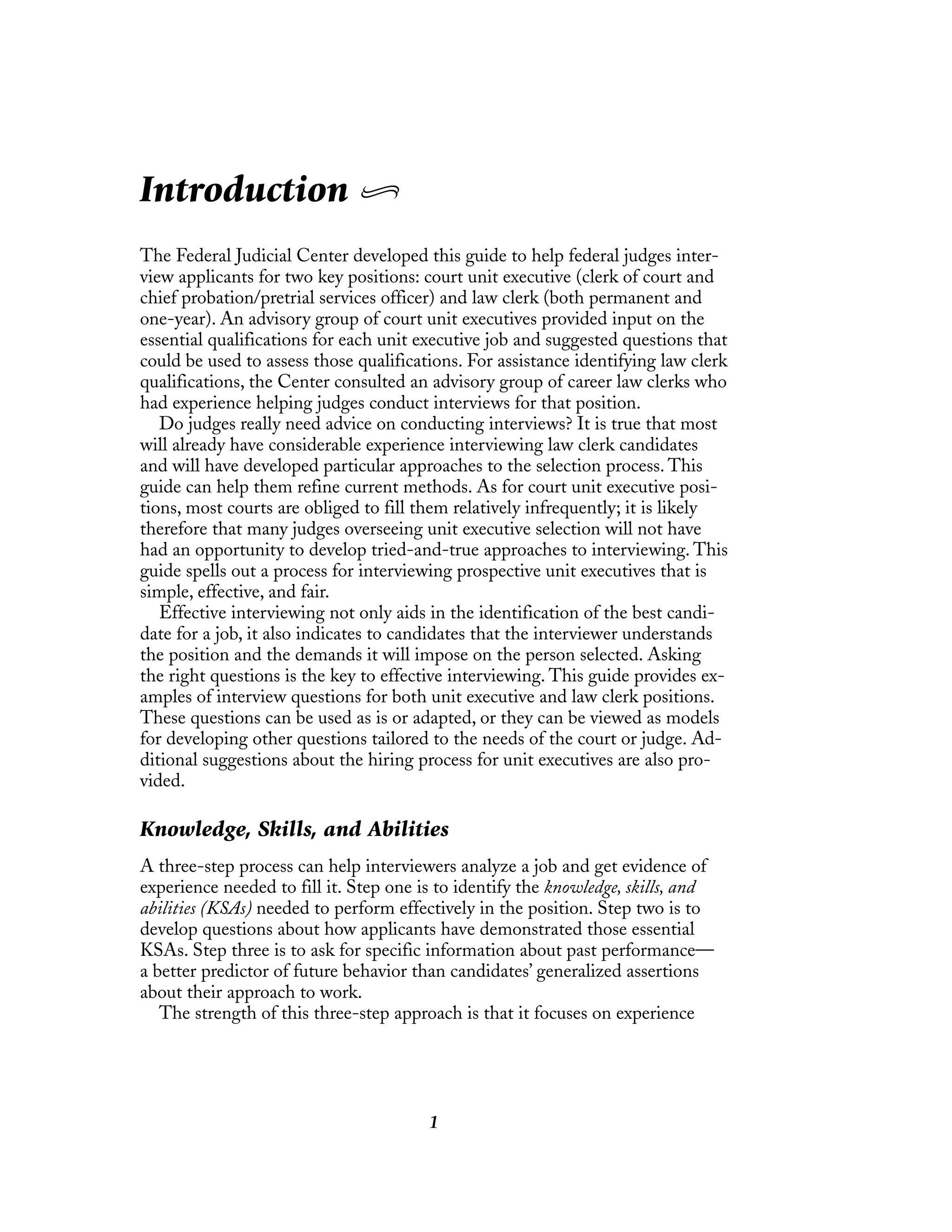1
Introduction
The Federal Judicial Center developed this guide to help federal judges inter-
view applicants for two key positions: court unit executive (clerk of court and
chief probation/pretrial services officer) and law clerk (both permanent and
one-year). An advisory group of court unit executives provided input on the
essential qualifications for each unit executive job and suggested questions that
could be used to assess those qualifications. For assistance identifying law clerk
qualifications, the Center consulted an advisory group of career law clerks who
had experience helping judges conduct interviews for that position.
Do judges really need advice on conducting interviews? It is true that most
will already have considerable experience interviewing law clerk candidates
and will have developed particular approaches to the selection process. This
guide can help them refine current methods. As for court unit executive posi-
tions, most courts are obliged to fill them relatively infrequently; it is likely
therefore that many judges overseeing unit executive selection will not have
had an opportunity to develop tried-and-true approaches to interviewing. This
guide spells out a process for interviewing prospective unit executives that is
simple, effective, and fair.
Effective interviewing not only aids in the identification of the best candi-
date for a job, it also indicates to candidates that the interviewer understands
the position and the demands it will impose on the person selected. Asking
the right questions is the key to effective interviewing. This guide provides ex-
amples of interview questions for both unit executive and law clerk positions.
These questions can be used as is or adapted, or they can be viewed as models
for developing other questions tailored to the needs of the court or judge. Ad-
ditional suggestions about the hiring process for unit executives are also pro-
vided.
Knowledge, Skills, and Abilities
A three-step process can help interviewers analyze a job and get evidence of
experience needed to fill it. Step one is to identify the knowledge, skills, and
abilities (KSAs) needed to perform effectively in the position. Step two is to
develop questions about how applicants have demonstrated those essential
KSAs. Step three is to ask for specific information about past performance—
a better predictor of future behavior than candidates’ generalized assertions
about their approach to work.
The strength of this three-step approach is that it focuses on experience
 
