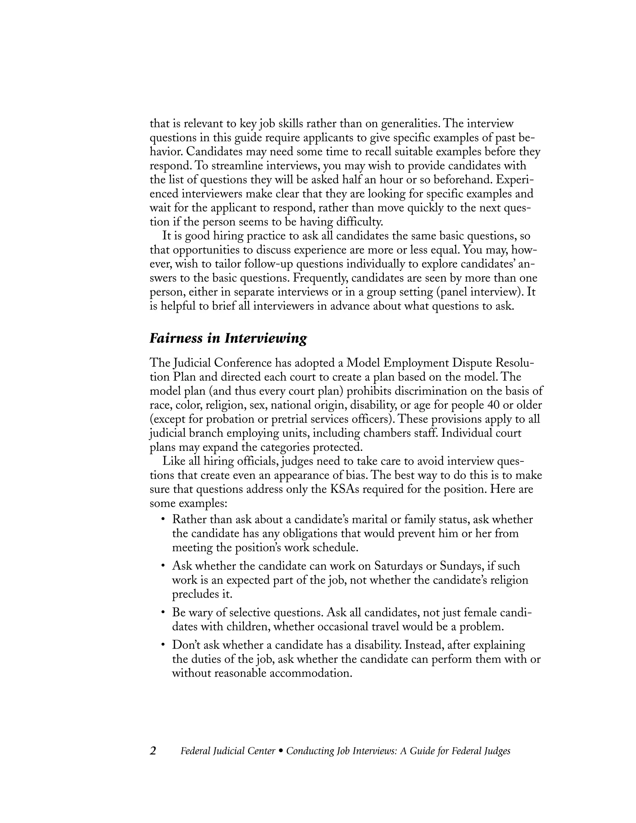 Federal Judicial Center • Conducting Job Interviews: A Guide for Federal Judges2
that is relevant to key job skills rather than on generalities. The interview
questions in this guide require applicants to give specific examples of past be-
havior. Candidates may need some time to recall suitable examples before they
respond. To streamline interviews, you may wish to provide candidates with
the list of questions they will be asked half an hour or so beforehand. Experi-
enced interviewers make clear that they are looking for specific examples and
wait for the applicant to respond, rather than move quickly to the next ques-
tion if the person seems to be having difficulty.
It is good hiring practice to ask all candidates the same basic questions, so
that opportunities to discuss experience are more or less equal. You may, how-
ever, wish to tailor follow-up questions individually to explore candidates’ an-
swers to the basic questions. Frequently, candidates are seen by more than one
person, either in separate interviews or in a group setting (panel interview). It
is helpful to brief all interviewers in advance about what questions to ask.
Fairness in Interviewing
The Judicial Conference has adopted a Model Employment Dispute Resolu-
tion Plan and directed each court to create a plan based on the model. The
model plan (and thus every court plan) prohibits discrimination on the basis of
race, color, religion, sex, national origin, disability, or age for people 40 or older
(except for probation or pretrial services officers). These provisions apply to all
judicial branch employing units, including chambers staff. Individual court
plans may expand the categories protected.
Like all hiring officials, judges need to take care to avoid interview ques-
tions that create even an appearance of bias. The best way to do this is to make
sure that questions address only the KSAs required for the position. Here are
some examples:
• Rather than ask about a candidate’s marital or family status, ask whether
the candidate has any obligations that would prevent him or her from
meeting the position’s work schedule.
• Ask whether the candidate can work on Saturdays or Sundays, if such
work is an expected part of the job, not whether the candidate’s religion
precludes it.
• Be wary of selective questions. Ask all candidates, not just female candi-
dates with children, whether occasional travel would be a problem.
• Don’t ask whether a candidate has a disability. Instead, after explaining
the duties of the job, ask whether the candidate can perform them with or
without reasonable accommodation.
 