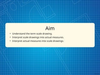 Aim
• Understand the term scale drawing.
• Interpret scale drawings into actual measures.
• Interpret actual measures into scale drawings.
 