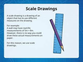 Scale Drawings
A scale drawing is a drawing of an
object that has to use different
measures on the drawing.
For example:
A wall may have real-life
measurements of 5m × 8m.
However, there is no way you could
draw these actual measurements on
paper.
For this reason, we use scale
drawings.
 