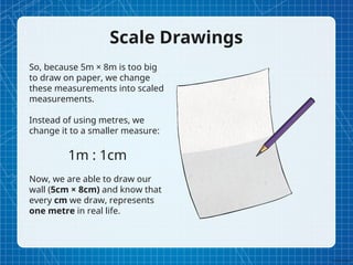 Scale Drawings
So, because 5m × 8m is too big
to draw on paper, we change
these measurements into scaled
measurements.
Instead of using metres, we
change it to a smaller measure:
1m : 1cm
Now, we are able to draw our
wall (5cm × 8cm) and know that
every cm we draw, represents
one metre in real life.
 