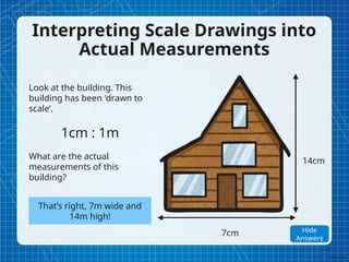 Interpreting Scale Drawings into
Actual Measurements
Look at the building. This
building has been ‘drawn to
scale’.
1cm : 1m
What are the actual
measurements of this
building?
7cm
14cm
That’s right, 7m wide and
14m high!
Show
Answers
Hide
Answers
 