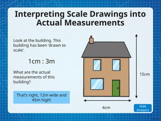 Interpreting Scale Drawings into
Actual Measurements
Look at the building. This
building has been ‘drawn to
scale’.
1cm : 3m
What are the actual
measurements of this
building?
4cm
15cm
That’s right, 12m wide and
45m high!
Show
Answers
Hide
Answers
 