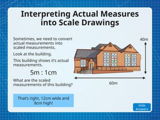 Interpreting Actual Measures
into Scale Drawings
Sometimes, we need to convert
actual measurements into
scaled measurements.
Look at the building.
This building shows it’s actual
measurements.
5m : 1cm
What are the scaled
measurements of this building? 60m
40m
That’s right, 12cm wide and
8cm high!
Show
Answers
Hide
Answers
 