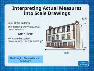 Interpreting Actual Measures
into Scale Drawings
Look at the building.
This building shows its actual
measurements.
4m : 1cm
What are the scaled
measurements of this building?
88m
32m
That’s right, 22cm wide and
8cm high!
Show
Answers
Hide
Answers
 