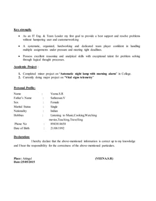 Key strength:
 As an IT Eng. & Team Leader my first goal to provide a best support and resolve problems
without hampering user and customerworking
 A systematic, organized, hardworking and dedicated team player confident in handling
multiple assignments under pressure and meeting tight deadlines.
 Possess excellent reasoning and analytical skills with exceptional talent for problem solving
through logical thought processes.
Academic Project :
1. Completed minor project on “Automatic night lamp with morning alarm” in College.
2. Currently doing major project on “Vital signs telemetry”
Personal Profile:
Name : Veena.S.R
Father’s Name : Satheesan.V
Sex : Female
Marital Status : Single
Nationality : Indian
Hobbies : Listening to Music,Cooking,Watching
movies,Teaching,Travelling
Phone No : 8943814658
Date of Birth : 21/08/1992
Declaration:
I hereby declare that the above-mentioned information is correct up to my knowledge
and I bear the responsibility for the correctness of the above-mentioned particulars.
Place: Attingal (VEENA.S.R)
Date:25/05/2015
 