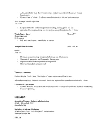 • Attended industry trade shows to access new product lines and introduced new product
lines to stores
• Kept apprised of industry developments and standards for internal implementation
Store Manager/District Supervisor
1987-1994
• Responsibilities for total store operation including, staffing, profit and loss
accountability, merchandising, loss prevention, sales and marketing for 11 stores.
Words Travel Agency Albany, NY
Owner/operator
2011-present
• Full serve travel agency specializing in cruises.
Wing Street Restaurant Glens Falls, NY
Owner
1986-1987
• Designed restaurant set up for optimal efficiency and effectiveness
• Managed all accounting and finances for the operation
• Implemented all marketing and advertising tactics
• Hired and trained all restaurant staff
Volunteer experience:
Equinox-Capital District Area: Distribution of meals to shut-ins and low income.
Albany Damien Center: Assisted with meals for clients, organized events and entertainment for clients.
Professional Associations:
• NYACS-National Association of Convenience stores-volunteer and committee member, membership,
tradeshow planning.
EDUCATION
Associate of Science, Business Administration
SUNY – Adirondack, 1994
Glens Falls, NY
Bachelors of Science, Marketing
SUNY - Empire State, 2016 anticipated completion date
Saratoga Springs, NY
SKILLS
 