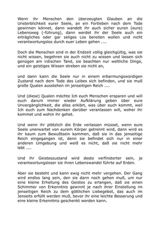 Wenn ihr Menschen den überzeugten Glauben an die
Unsterblichkeit eurer Seele, an ein Fortleben nach dem Tode
gewinnen könnet, dann wandelt ihr auch sicher euren (eure)
Lebensweg (-führung), dann werdet ihr der Seele auch ein
erträgliches oder gar seliges Los bereiten wollen und nicht
verantwortungslos durch euer Leben gehen ....
Doch die Menschen sind in der Endzeit völlig gleichgültig, was sie
nicht wissen, begehren sie auch nicht zu wissen und lassen sich
genügen am irdischen Tand, sie beachten nur weltliche Dinge,
und ein geistiges Wissen streben sie nicht an,
und dann kann die Seele nur in einem erbarmungswürdigen
Zustand nach dem Tode des Leibes sich befinden, und sie muß
große Qualen ausstehen im jenseitigen Reich ....
Und (diese) Qualen möchte Ich euch Menschen ersparen und will
euch darum immer wieder Aufklärung geben über eure
Unvergänglichkeit, die alles erklärt, was über euch kommt, weil
Ich euch zum Nachdenken darüber veranlassen will, woher ihr
kommet und wohin ihr gehet.
Und wenn ihr plötzlich die Erde verlassen müsset, wenn eure
Seele unerwartet von eurem Körper getrennt wird, dann wird es
ihr kaum zum Bewußtsein kommen, daß sie in das jenseitige
Reich eingegangen ist, denn sie befindet sich nur in einer
anderen Umgebung und weiß es nicht, daß sie nicht mehr
lebt ....
Und ihr Geisteszustand wird desto verfinsterter sein, je
verantwortungsloser sie ihren Lebenswandel führte auf Erden.
Aber sie besteht und kann ewig nicht mehr vergehen. Der Gang
wird endlos lang sein, den sie dann noch gehen muß, um nur
eine kleine Erhellung des Geistes zu erlangen, daß sie einen
Schimmer von Erkenntnis gewinnt je nach ihrer Einstellung im
jenseitigen Reich zu dem göttlichen Liebegebot, das auch im
Jenseits erfüllt werden muß, bevor ihr eine leichte Besserung und
eine kleine Erkenntnis geschenkt werden kann.
 