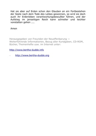 Hat sie aber auf Erden schon den Glauben an ein Fortbestehen
der Seele nach dem Tode des Leibes gewonnen, so wird sie doch
auch ihr Erdenleben verantwortungsbewußter führen, und der
Aufstieg im jenseitigen Reich kann schneller und leichter
vonstatten gehen ....
Amen
Herausgegeben von Freunden der Neuoffenbarung —
Weiterführende Informationen, Bezug aller Kundgaben, CD-ROM,
Bücher, Themenhefte usw. im Internet unter:
http://www.bertha-dudde.info
– http://www.bertha-dudde.org
 