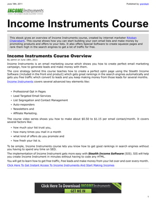 June 18th, 2011                                                                                 Published by: grandspb




Income Instruments Course
  This ebook gives an overview of Income Instruments course, created by internet marketer Ritoban
  Chakrabarti. This course shows how you can start building your own email lists and make money by
  promoting products and offers to your lists. It also offers Special Software to create squeeze pages and
  rank them high in the search engines to get a lot of traffic for free.


Income Instruments Course Overview
By admin on June 18th, 2011

Income Instruments is an email marketing course which shows you how to create perfect email marketing
campaign, how to generate leads and make money with them.
The core strategy behind this course teaches how to create a perfect optin page using the Stealth Income
Software (included in the front end product) which gets great rankings in the search engines automatically and
gets you free traffic which convert to leads and you keep making money from those leads for several months.
Income Instruments covers several advanced key elements like:


   • Professional Opt in Pages
   • Lead Targeted Email Services
   • List Segregation and Contact Management
   • Auto-responders
   • Newsletters and
   • Affiliate Marketing.

The course video series shows you how to make about $0.50 to $1.15 per email contact/month. It covers
several factors like:

   • how much your list trust you,
   • how many times you mail in a month
   • what kind of offers do you promote and
   • how fresh your list is.

To be simple, Income Instruments course lets you know how to get good rankings in search engines without
you having to spend any time on SEO.
The implementation of Income Instrument gets more easy with Stealth Income Software (SIS). SIS will help
you create Income Instrument in minutes without having to code any HTML.
You will get to learn how to get free traffic, free leads and make money from your list over and over every month.
Click Here To Get Instant Access To Income Instruments And Start Making Incomes




                                                                                                                    1
 