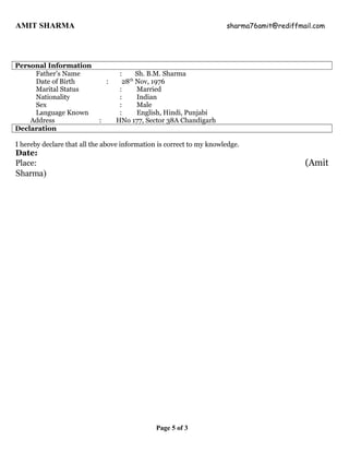 AMIT SHARMA sharma76amit@rediffmail.com
Personal Information
Father’s Name : Sh. B.M. Sharma
Date of Birth : 28th
Nov, 1976
Marital Status : Married
Nationality : Indian
Sex : Male
Language Known : English, Hindi, Punjabi
Address : HNo 177, Sector 38A Chandigarh
Declaration
I hereby declare that all the above information is correct to my knowledge.
Date:
Place: (Amit
Sharma)
Page 5 of 3
 