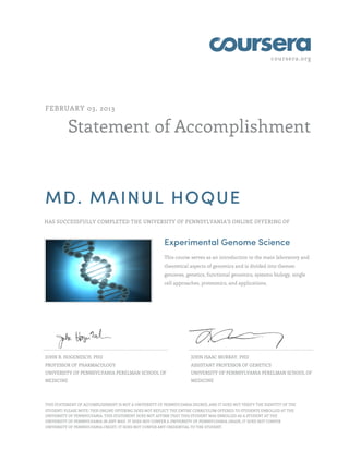 coursera.org
Statement of Accomplishment
FEBRUARY 03, 2013
MD. MAINUL HOQUE
HAS SUCCESSFULLY COMPLETED THE UNIVERSITY OF PENNSYLVANIA'S ONLINE OFFERING OF
Experimental Genome Science
This course serves as an introduction to the main laboratory and
theoretical aspects of genomics and is divided into themes:
genomes, genetics, functional genomics, systems biology, single
cell approaches, proteomics, and applications.
JOHN B. HOGENESCH, PHD
PROFESSOR OF PHARMACOLOGY
UNIVERSITY OF PENNSYLVANIA PERELMAN SCHOOL OF
MEDICINE
JOHN ISAAC MURRAY, PHD
ASSISTANT PROFESSOR OF GENETICS
UNIVERSITY OF PENNSYLVANIA PERELMAN SCHOOL OF
MEDICINE
THIS STATEMENT OF ACCOMPLISHMENT IS NOT A UNIVERSITY OF PENNSYLVANIA DEGREE; AND IT DOES NOT VERIFY THE IDENTITY OF THE
STUDENT; PLEASE NOTE: THIS ONLINE OFFERING DOES NOT REFLECT THE ENTIRE CURRICULUM OFFERED TO STUDENTS ENROLLED AT THE
UNIVERSITY OF PENNSYLVANIA. THIS STATEMENT DOES NOT AFFIRM THAT THIS STUDENT WAS ENROLLED AS A STUDENT AT THE
UNIVERSITY OF PENNSYLVANIA IN ANY WAY. IT DOES NOT CONFER A UNIVERSITY OF PENNSYLVANIA GRADE; IT DOES NOT CONFER
UNIVERSITY OF PENNSYLVANIA CREDIT; IT DOES NOT CONFER ANY CREDENTIAL TO THE STUDENT.
 