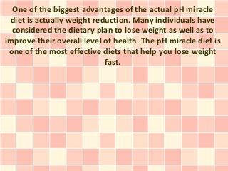 One of the biggest advantages of the actual pH miracle
 diet is actually weight reduction. Many individuals have
  considered the dietary plan to lose weight as well as to
improve their overall level of health. The pH miracle diet is
 one of the most effective diets that help you lose weight
                            fast.
 
