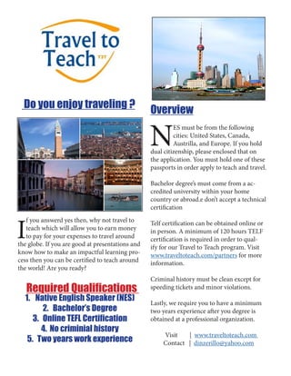 Do you enjoy traveling ?
I
f you answerd yes then, why not travel to
teach which will allow you to earn money
to pay for your expenses to travel around
the globe. If you are good at presentations and
know how to make an impactful learning pro-
cess then you can be certified to teach around
the world! Are you ready?
Required Qualifications
1.	 Native English Speaker (NES)
2.	 Bachelor’s Degree
3.	 Online TEFL Certification
4.	No criminial history
5.	 Two years work experience
Overview
N
ES must be from the following
cities: United States, Canada,
Austrilla, and Europe. If you hold
dual citizenship, please enclosed that on
the application. You must hold one of these
passports in order apply to teach and travel.
Bachelor degree’s must come from a ac-
credited university within your home
country or abroad.e don’t accept a technical
certification
Telf certification can be obtained online or
in person. A minimum of 120 hours TELF
certification is required in order to qual-
ify for our Travel to Teach program. Visit
www.traveltoteach.com/partners for more
information.
Criminal history must be clean except for
speeding tickets and minor violations.
Lastly, we require you to have a minimum
two years experience after you degree is
obtained at a professional organization.
Visit | www.traveltoteach.com
Contact | dinzerillo@yahoo.com
 