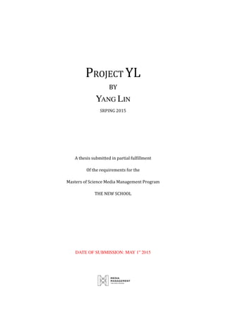  
	
  
	
  
PROJECT	
  YL	
  
BY	
  
YANG LIN
SRPING	
  2015	
  
	
  
	
  
	
  
A	
  thesis	
  submitted	
  in	
  partial	
  fulfillment	
  
Of	
  the	
  requirements	
  for	
  the	
  
Masters	
  of	
  Science	
  Media	
  Management	
  Program	
  
THE	
  NEW	
  SCHOOL	
  
	
  
	
  
	
  
	
  
DATE OF SUBMISSION: MAY 1st
2015
	
  
 
