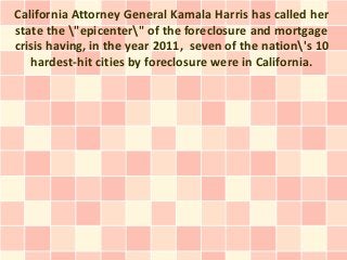 California Attorney General Kamala Harris has called her
state the "epicenter" of the foreclosure and mortgage
crisis having, in the year 2011, seven of the nation's 10
   hardest-hit cities by foreclosure were in California.
 