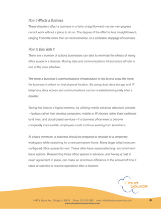 How it Affects a Business
These disasters affect a business in a fairly straightforward manner—employees
cannot work without a place to do so. The degree of the effect is less straightforward,
ranging from little more than an inconvenience, to a complete stoppage of business.
How to Deal with It
There are a number of actions businesses can take to minimize the effects of losing
office space in a disaster. Moving data and communications infrastructure off-site is
one of the most effective.
The more a business’s communications infrastructure is tied to one area, the more
the business is reliant on that physical location. By using cloud data storage and IP
telephony, data access and communications can be re-established quickly after a
disaster.
Taking that idea to a logical extreme, by utilizing mobile solutions wherever possible
—laptops rather than desktop computers, mobile or IP phones rather than traditional
land lines, and cloud-based services—if a business office were to become
completely inaccessible, employees could continue working from elsewhere.
At a bare minimum, a business should be prepared to relocate to a temporary
workspace while searching for a new permanent home. Many larger cities have pre-
configured office spaces for rent. These often have reasonable long- and short-term
lease options. Researching those office spaces in advance, and having a “just in
case” agreement in place, can make an enormous difference in the amount of time it
takes a business to resume operations after a disaster.
3447 N. Hoyne Ave., Chicago, IL 60618 Phone: 312-753-7880 email: info@cloudsourceservices.com
www.cloudsourceservices.com
6
 