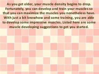 As you get older, your muscle density begins to drop.
  Fortunately, you can develop and train your muscles so
that you can maximize the muscles you nonetheless have.
 With just a bit knowhow and some training, you are able
to develop some impressive muscles. Listed here are some
    muscle developing suggestions to get you started.
 