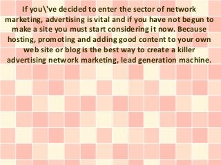 If you've decided to enter the sector of network
marketing, advertising is vital and if you have not begun to
 make a site you must start considering it now. Because
hosting, promoting and adding good content to your own
    web site or blog is the best way to create a killer
advertising network marketing, lead generation machine.
 