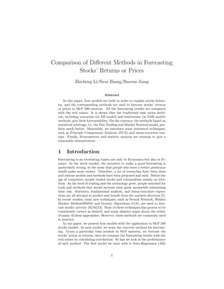 Comparison of Diﬀerent Methods in Forecasting
Stocks’ Returns or Prices
Zhicheng Li/Sirui Zhang/Haoran Jiang
Abstract
In this paper, four models are built in order to explain stocks behav-
ior, and the corresponding methods are used to forecast stocks’ returns
or prices in S&P 500 universe. All the forecasting results are compared
with the real values. It is shown that the traditional time series meth-
ods, including univariate (in AR model) and mutivariate (in VAR model)
methods, give little forecastability. On the contrary, the methods based on
statistical arbitrage, i.e, the Pair Trading and Market Neurtral model, per-
form much better. Meanwhile, we introduce some statistical techniques,
such as Principle Components Analysis (PCA) and mean-reversion con-
cept. Finally, Econometrics and statistic analysis are attempt to give a
reasonable interpretation.
1 Introduction
Forecasting is an everlasting topics not only in Economics but also in Fi-
nance. In the stock market, the incentive to make a good forecasting is
particularly strong, in the sense that people who have a better prediction
would make more money. Therefore, a lot of researches have been done
and various models and methods have been proposed and used. Before the
age of computers, people traded stocks and commodities mainly on intu-
ition. As the level of trading and the technology grew, people searched for
tools and methods that would increase their gains meanwhile minimizing
their risk. Statistics, fundamental analysis, and linear/non-liner regres-
sions are all attempt to predict and beneﬁt from the markets direction [5].
In recent studies, some new techniques, such as Neural Network, Hidden
Markov Method(HMM) and Genetic Algorithms (GA), are used to fore-
cast stocks’ activity [9][10][13]. None of these techniques has proven to be
consistently correct as desired, and many skeptics argue about the utility
of many of these approaches. However, these methods are commonly used
in practice.
In our paper, we present four models with the application to S&P 500
stocks market. In each model, we state the concrete method for forecast-
ing. Given a particular time window in S&P universe, we forecast the
stocks’ prices or returns, then we compare the forecasting results with the
real values by calculating correlations. At last we look at the performance
of each method. The ﬁrst model we start with is Auto-Regression (AR)
1
 