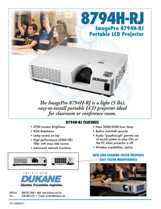 8794H-RJ
                                                                         ImagePro 8794H-RJ
                                                                       Portable LCD Projector




                              The ImagePro 8794H-RJ is a light (5 lbs),
                             easy-to-install portable LCD projector ideal
                                  for classroom or conference room.
                                                           8794H-RJ FEATURES
                      • 2700 Lumens Brightness                          • New 3000/5000 hour lamp
                      • XGA Resolution                                  • Built-in Anti-theft security
                      • Lamp access on top                              • Audio "passthrough" permits use
                      • High performance (5000 HR)                        of sound system to play CDs on
                        filter with easy side access                      the PC when projector is off
                      • Advanced network functions                      • Wireless capabilities, option

                                                                        NEW SIDE-LOADING FILTER PROVIDES
                                                                            EASY FILTER MAINTENANCE




Toll-free:	   888-245.1966•	Web:	www.dukane.com/av
Fax:		        630-584-5156	•		E-mail:	avsales@dukane.com

#11-00069-01
 