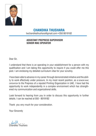 CHANDIKA THUSHARA
twchandikathushara@gmail.com • 050 8019182
ASSISTANT PREPRESS SUPERVISOR
SENIOR MAC OPERATOR
Dear Sir,
I understand that there is an operating in your establishment for a person with my
qualiﬁcation and I am taking this opportunity to inquire if you could offer me this
post. I am enclosing my detailed curriculum vitae for your scrutiny.
I have been able to advance in my career through demonstrated initiative and the abili-
ty to work effectively under pressure. In my most recent position, as a SENIOR MAC
OPERATOR to the Prepress of a reputed Printing Organization in UAE, I have had the
opportunity to work independently in a complex environment which has strength-
ened my communication and organizational skills.
Look forward to hearing from you in order to discuss this opportunity in further
details. I can be reached at 050 - 8019182
Thank you very much for your consideration.
Your Sincerely
Chandika Thushara
 