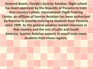 Ormond Beach, Florida's Sunrise Aviation flight school
  has been approved by the Republic of Panama to train
     that country's pilots. International Flight Training
Center, an affiliate of Sunrise Aviation has been authorized
 by Panama to provide training to students from Panama
  since 1999. As the general aviation market improves in
        that country and the rest of Latin and South
  America, Sunrise Aviation expects to enroll even more
                 students from those regions.
 