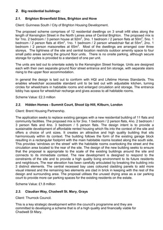 2. Big residential buildings:
2.1. Brighton Brownfield Sites, Brighton and Hove
Client: Guinness South / City of Brighton Housing Development.
The proposed scheme comprises of 12 residential dwellings on 3 small infill sites along the
length of Kensington Street in the North Laines area of Central Brighton. The proposed mix is
for 1no. 2 bedroom / 3 person house at 92m2
, 3no. 1 bedroom / 2 person flats at 50m2
, 5no. 1
bedroom / 2 person flats at 45m2
, 1no. 1 bedroom / 2 person wheelchair flat at 55m2
, 2no. 1
bedroom / 2 person maisonettes at 65m2
. Most of the dwellings are arranged over three
storeys. The tightness of the site and central location restricts outdoor amenity space to four
small patio areas serving the ground floor units. There is no onsite parking, although secure
storage for cycles is provided to a standard of one per unit.
The units are laid out to orientate solely to the Kensington Street frontage. Units are designed
each with their own separate ground floor street entrance and bin storage, with separate stairs
rising to the upper floor accommodation.
In general the design is laid out to conform with HQI and Lifetime Homes Standards. This
enables wheelchair accessible standard unit to be laid out with adjustable kitchen, turning
circles for wheelchairs in habitable rooms and enlarged circulation and storage. The entrance
lobby has space for wheelchair recharge and gives access to all habitable rooms.
Scheme Value: £2.3 million
2.2. Hidden Homes - Summit Court, Shoot Up Hill, Kilburn, London
Client: Brent Housing Partnership.
The application seeks to replace existing garages with a new residential building of 11 flats and
community facilities. The proposed mix is for 3no. 1 bedroom / 2 person flats, 4no. 2 bedroom /
3 person flats and 4no. 3 bedroom / 5 person flats. The design intent is to provide a
sustainable development of affordable rented housing which fits into the context of the site and
offers a choice of unit sizes. It creates an attractive and high quality building that sits
harmoniously within its context. The building follows the form of the existing garage block
resulting in a rectangular footprint with the main habitable rooms located along the south side.
This provides ‘windows on the street’ with the habitable rooms overlooking the street and the
circulation area located to the rear of the site. The design of the new building seeks to ensure
that the proposal is appropriate to the scale of the existing buildings around the site and
connects to its immediate context. The new development is designed to respond to the
constraints of the site and to provide a high quality living environment to its future residents
and neighbours. The rear elevation has been carefully articulated by breaking the building into
3 distinct elements. The central recessed bay uses coloured cladding panels to add more
visual interest and the remaining two elements are clad in brick in keeping with the rest of the
design and surrounding area. The proposal utilises the unused drying area as a car parking
court to provide more car parking spaces for the existing residents on the estate.
Scheme Value: £1.8 million
2.3. Claudian Way, Chadwell St. Mary, Grays
Client: Thurrock Council.
This is a key strategic development within the council’s programme and they are
committed to developing a scheme that is of a high quality and financially viable for
Chadwell St Mary.
 