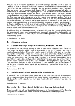The proposal comprises the construction of 54 units arranged around a new focal point for
Chadwell St. Mary. A mixture of units types is proposed to respond to the differing needs of the
community - the new dwellings will be a mix of 1 and 2 bedroom bungalows, 1 and 2 bedroom
flats and larger 3 and 4 bedroom family houses. All of the units are comply fully with the
standards set in the London Housing Design Guide. The layout ensures that all units benefit
from high levels of natural daylight and enjoy a good natural outlook. The layout follows
Secured by Design principles providing clear articulation of the public and private realms. All of
the flats have a private balcony and all of the houses have a private garden. Parking is
carefully integrated thought the development in the form of on-plot car parking and in small
landscaped clusters. The design of the proposed buildings is appropriate to the scale of the
existing buildings and connect to the immediate context of Chadwell St. Mary. The architecture
of the proposed houses and flats is contemporary and constructed predominantly in brick. The
new units are robust and low in maintenance requirements whilst having a variety of textures
and colours to give richness to the elevations.
The intention is to provide a development that is grounded on the site from the outset and that
the architecture is endure many decades into the future both in terms of physical durability but
also their style. In relation to other activities, it is intended that part of the site is retained as an
open amenity space.
Scheme Value: £10 million
3. Educational projects:
3.1. Coopers Technology College – Main Reception, Hawkwood Lane, Kent
An extension to the existing building to form a new central reception area. Design to
complement the recently added / refurbished buildings of the school campus. The existing
location, layout and décor of the main reception area, which is the initial point of interaction
between the public and the school, has not changed since its construction. The feasibility study
undertakes in order to look at the layout of this area including general aesthetics, layout and
use of the public space, new reception desk, creating a more efficient administration space
behind the reception desk and potentially rationalising the space used by administration in
order to create additional small teaching areas. In addition the reception area is predominantly
on a raised level accessed by steps. The feasibility includes reviewing the potential of lowering
the floor level to establish a level access and a connection to the rest of the school without the
use of steps.
Scheme Value: £650 000
3.2. Blenheim Primary School, Blenheim Road, Orpington Kent
A new build, two storey building with connection to the existing school unit. The proposed
works will provide additional classrooms and without the loss existing parking for the school. A
3D SketchUp model presents the main idea, functionality and connection between the
buildings.
Scheme Value: £2.7 million
3.3. St. Mary Cray Primary School, High Street, St Mary Cray, Orpington Kent
The proposed works will provide additional classrooms to the existing school. The Capacity
Study and Fit Factor schemes outline the minimum area that will need to be provided.
Scheme Value: £2.9 million
 