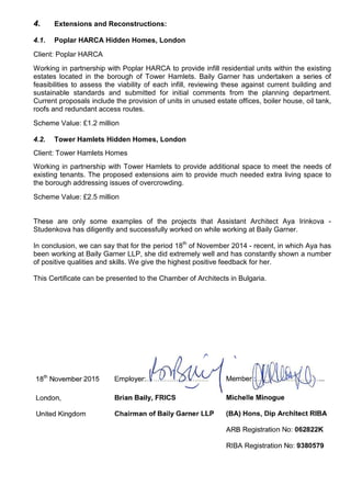 4. Extensions and Reconstructions:
4.1. Poplar HARCA Hidden Homes, London
Client: Poplar HARCA
Working in partnership with Poplar HARCA to provide infill residential units within the existing
estates located in the borough of Tower Hamlets. Baily Garner has undertaken a series of
feasibilities to assess the viability of each infill, reviewing these against current building and
sustainable standards and submitted for initial comments from the planning department.
Current proposals include the provision of units in unused estate offices, boiler house, oil tank,
roofs and redundant access routes.
Scheme Value: £1.2 million
4.2. Tower Hamlets Hidden Homes, London
Client: Tower Hamlets Homes
Working in partnership with Tower Hamlets to provide additional space to meet the needs of
existing tenants. The proposed extensions aim to provide much needed extra living space to
the borough addressing issues of overcrowding.
Scheme Value: £2.5 million
These are only some examples of the projects that Assistant Architect Aya Irinkova -
Studenkova has diligently and successfully worked on while working at Baily Garner.
In conclusion, we can say that for the period 18th
of November 2014 - recent, in which Aya has
been working at Baily Garner LLP, she did extremely well and has constantly shown a number
of positive qualities and skills. We give the highest positive feedback for her.
This Certificate can be presented to the Chamber of Architects in Bulgaria.
 