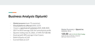 Business Analysis (Splunk)
- Global presence (over 75 countries)
- Cloud platforms offered (AWS, GCP)
- Covers a spectrum of customers B2C, B2B, B2G
- 2017 to 2019 average 33% YoY annual gross proﬁt
- Quarter ending July 31, 2021, 17.44% YoY ($0.4B)
- Asset growth 30% average in last 3 years
- Debt to Equity at 2.69
- Current Ratio at 2.37
 