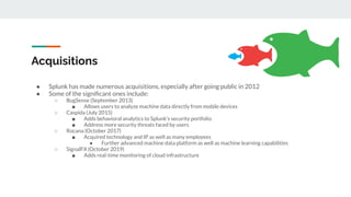 Acquisitions
● Splunk has made numerous acquisitions, especially after going public in 2012
● Some of the signiﬁcant ones include:
○ BugSense (September 2013)
■ Allows users to analyze machine data directly from mobile devices
○ Caspida (July 2015)
■ Adds behavioral analytics to Splunk’s security portfolio
■ Address more security threats faced by users
○ Rocana (October 2017)
■ Acquired technology and IP as well as many employees
● Further advanced machine data platform as well as machine learning capabilities
○ SignalFX (October 2019)
■ Adds real-time monitoring of cloud infrastructure
 