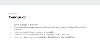 Conclusion
● Splunk is a leader in its industry
● It has unique technology and is constantly innovating and growing through development and
acquisitions
● Has strong ﬁnancial ﬁgures compared to competitors
● Has more capabilities and products than competitors such as DataDog
● However, as a long term investment option DataDog seems to be a solid choice
 