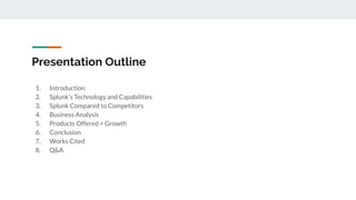 Presentation Outline
1. Introduction
2. Splunk’s Technology and Capabilities
3. Splunk Compared to Competitors
4. Business Analysis
5. Products Offered + Growth
6. Conclusion
7. Works Cited
8. Q&A
 