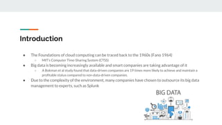 Introduction
● The Foundations of cloud computing can be traced back to the 1960s (Fano 1964)
○ MIT’s Computer Time-Sharing System (CTSS)
● Big data is becoming increasingly available and smart companies are taking advantage of it
○ A Bokman et al study found that data-driven companies are 19 times more likely to achieve and maintain a
proﬁtable status compared to non-data-driven companies.
● Due to the complexity of the environment, many companies have chosen to outsource its big data
management to experts, such as Splunk
 