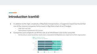 Introduction (cont’d)
● In addition to the high complexity of Big Data interpretation, a Capgemini report has found that
one of the reasons companies fail to invest in Big Data is lack of an IT budget.
○ High start-up costs
○ Space/power/maintenance for servers
● Companies such as Splunk can ﬁll this role at an initial lower cost to the consumer.
○ An Accenture study found that nearly every respondent felt Big Data was important to their organization.
 