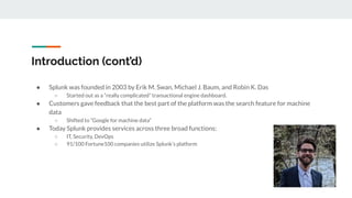 Introduction (cont’d)
● Splunk was founded in 2003 by Erik M. Swan, Michael J. Baum, and Robin K. Das
○ Started out as a “really complicated” transactional engine dashboard.
● Customers gave feedback that the best part of the platform was the search feature for machine
data
○ Shifted to “Google for machine data”
● Today Splunk provides services across three broad functions:
○ IT, Security, DevOps
○ 91/100 Fortune100 companies utilize Splunk’s platform
 