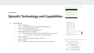 Splunk’s Technology and Capabilities
● Capabilities:
○ Machine learning
■ Artiﬁcial intelligence integrated into platform
○ Collaboration and orchestration
■ Accessible from mobile devices
○ Federated search and analytics
■ Searches and analytics can be activated from any source:
● On-site , through the cloud, third party
○ Data streaming
■ Collect and process data in real time
○ Scalable index
■ Collect and analyze data from thousands of sources
 