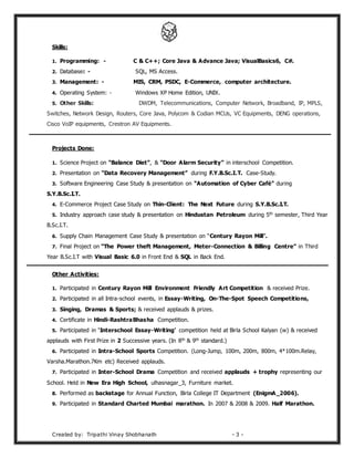 Created by: Tripathi Vinay Shobhanath - 3 -
Skills:
1. Programming: - C & C++; Core Java & Advance Java; VisualBasics6, C#.
2. Database: - SQL, MS Access.
3. Management: - MIS, CRM, PSDC, E-Commerce, computer architecture.
4. Operating System: - Windows XP Home Edition, UNIX.
5. Other Skills: DWDM, Telecommunications, Computer Network, Broadband, IP, MPLS,
Switches, Network Design, Routers, Core Java, Polycom & Codian MCUs, VC Equipments, DENG operations,
Cisco VoIP equipments, Crestron AV Equipments.
Projects Done:
1. Science Project on “Balance Diet”, & “Door Alarm Security” in interschool Competition.
2. Presentation on “Data Recovery Management” during F.Y.B.Sc.I.T. Case-Study.
3. Software Engineering Case Study & presentation on “Automation of Cyber Café” during
S.Y.B.Sc.I.T.
4. E-Commerce Project Case Study on Thin-Client: The Next Future during S.Y.B.Sc.I.T.
5. Industry approach case study & presentation on Hindustan Petroleum during 5th semester, Third Year
B.Sc.I.T.
6. Supply Chain Management Case Study & presentation on “Century Rayon Mill”.
7. Final Project on “The Power theft Management, Meter-Connection & Billing Centre” in Third
Year B.Sc.I.T with Visual Basic 6.0 in Front End & SQL in Back End.
Other Activities:
1. Participated in Century Rayon Mill Environment Friendly Art Competition & received Prize.
2. Participated in all Intra-school events, in Essay-Writing, On-The-Spot Speech Competitions,
3. Singing, Dramas & Sports; & received applauds & prizes.
4. Certificate in Hindi-RashtraBhasha Competition.
5. Participated in ‘Interschool Essay-Writing’ competition held at Birla School Kalyan (w) & received
applauds with First Prize in 2 Successive years. (In 8th & 9th standard.)
6. Participated in Intra-School Sports Competition. (Long-Jump, 100m, 200m, 800m, 4*100m.Relay,
Varsha.Marathon.7Km etc) Received applauds.
7. Participated in Inter-School Drama Competition and received applauds + trophy representing our
School. Held in New Era High School, ulhasnagar_3, Furniture market.
8. Performed as backstage for Annual Function, Birla College IT Department (EnigmA_2006).
9. Participated in Standard Charted Mumbai marathon. In 2007 & 2008 & 2009. Half Marathon.
 