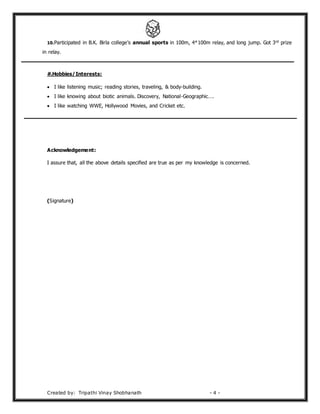 Created by: Tripathi Vinay Shobhanath - 4 -
10.Participated in B.K. Birla college’s annual sports in 100m, 4*100m relay, and long jump. Got 3rd prize
in relay.
#.Hobbies/Interests:
 I like listening music; reading stories, traveling, & body-building.
 I like knowing about biotic animals. Discovery, National-Geographic….
 I like watching WWE, Hollywood Movies, and Cricket etc.
Acknowledgement:
I assure that, all the above details specified are true as per my knowledge is concerned.
(Signature)
 