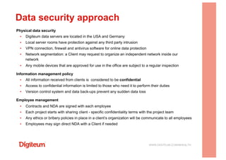 Physical data security
▪  Digiteum data servers are located in the USA and Germany
▪  Local server rooms have protection against any third party intrusion
▪  VPN connection, firewall and antivirus software for online data protection
▪  Network segmentation: a Client may request to organize an independent network inside our
network
▪  Any mobile devices that are approved for use in the office are subject to a regular inspection
Information management policy
▪  All information received from clients is considered to be confidential
▪  Access to confidential information is limited to those who need it to perform their duties
▪  Version control system and data back-ups prevent any sudden data loss
Employee management
▪  Contracts and NDA are signed with each employee
▪  Each project starts with sharing client - specific confidentiality terms with the project team
▪  Any ethics or bribery policies in place in a client’s organization will be communicate to all employees
▪  Employees may sign direct NDA with a Client if needed
Data security approach
WWW.DIGITEUM.COM/MHEALTH
 