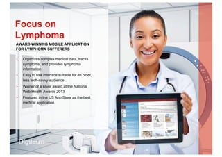 ▪  Organizes complex medical data, tracks
symptoms, and provides lymphoma
information
▪  Easy to use interface suitable for an older,
less tech-savvy audience
▪  Winner of a silver award at the National
Web Health Awards 2013
▪  Featured in the US App Store as the best
medical application
Focus on
Lymphoma
AWARD-WINNING MOBILE APPLICATION
FOR LYMPHOMA SUFFERERS
 